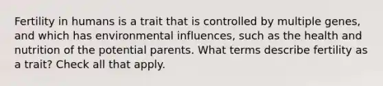 Fertility in humans is a trait that is controlled by multiple genes, and which has environmental influences, such as the health and nutrition of the potential parents. What terms describe fertility as a trait? Check all that apply.