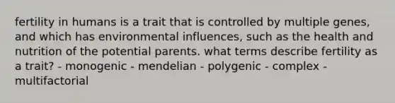 fertility in humans is a trait that is controlled by multiple genes, and which has environmental influences, such as the health and nutrition of the potential parents. what terms describe fertility as a trait? - monogenic - mendelian - polygenic - complex - multifactorial