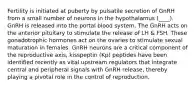 Fertility is initiated at puberty by pulsatile secretion of GnRH from a small number of neurons in the hypothalamus (____). GnRH is released into the portal blood system. The GnRH acts on the anterior pituitary to stimulate the release of LH & FSH. These gonadotrophic hormones act on the ovaries to stimulate sexual maturation in females. GnRH neurons are a critical component of the reproductive axis, kisspeptin (Kp) peptides have been identified recently as vital upstream regulators that integrate central and peripheral signals with GnRH release, thereby playing a pivotal role in the control of reproduction.