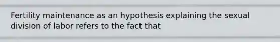 Fertility maintenance as an hypothesis explaining the sexual division of labor refers to the fact that