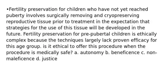 •Fertility preservation for children who have not yet reached puberty involves surgically removing and cryopreserving reproductive tissue prior to treatment in the expectation that strategies for the use of this tissue will be developed in the future. Fertility preservation for pre-pubertal children is ethically complex because the techniques largely lack proven efficacy for this age group. is it ethical to offer this procedure when the procedure is medically safe? a. autonomy b. beneficence c. non-maleficence d. justice