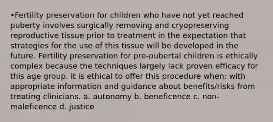 •Fertility preservation for children who have not yet reached puberty involves surgically removing and cryopreserving reproductive tissue prior to treatment in the expectation that strategies for the use of this tissue will be developed in the future. Fertility preservation for pre-pubertal children is ethically complex because the techniques largely lack proven efficacy for this age group. it is ethical to offer this procedure when: with appropriate information and guidance about benefits/risks from treating clinicians. a. autonomy b. beneficence c. non-maleficence d. justice