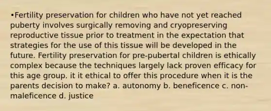 •Fertility preservation for children who have not yet reached puberty involves surgically removing and cryopreserving reproductive tissue prior to treatment in the expectation that strategies for the use of this tissue will be developed in the future. Fertility preservation for pre-pubertal children is ethically complex because the techniques largely lack proven efficacy for this age group. it it ethical to offer this procedure when it is the parents decision to make? a. autonomy b. beneficence c. non-maleficence d. justice