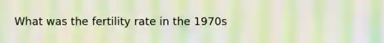 What was the fertility rate in the 1970s