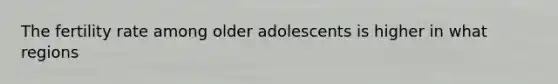 The fertility rate among older adolescents is higher in what regions