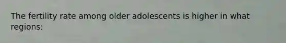 The fertility rate among older adolescents is higher in what regions: