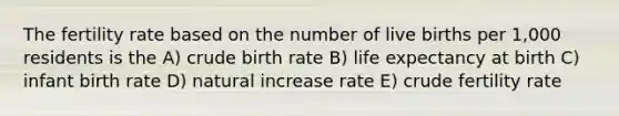 The fertility rate based on the number of live births per 1,000 residents is the A) crude birth rate B) life expectancy at birth C) infant birth rate D) natural increase rate E) crude fertility rate