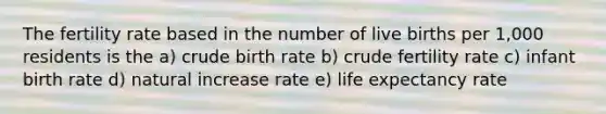 The fertility rate based in the number of live births per 1,000 residents is the a) crude birth rate b) crude fertility rate c) infant birth rate d) natural increase rate e) life expectancy rate