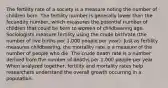 The fertility rate of a society is a measure noting the number of children born. The fertility number is generally lower than the fecundity number, which measures the potential number of children that could be born to women of childbearing age. Sociologists measure fertility using the crude birthrate (the number of live births per 1,000 people per year). Just as fertility measures childbearing, the mortality rate is a measure of the number of people who die. The crude death rate is a number derived from the number of deaths per 1,000 people per year. When analyzed together, fertility and mortality rates help researchers understand the overall growth occurring in a population.