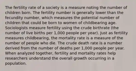 The fertility rate of a society is a measure noting the number of children born. The fertility number is generally lower than the fecundity number, which measures the potential number of children that could be born to women of childbearing age. Sociologists measure fertility using the crude birthrate (the number of live births per 1,000 people per year). Just as fertility measures childbearing, the mortality rate is a measure of the number of people who die. The crude death rate is a number derived from the number of deaths per 1,000 people per year. When analyzed together, fertility and mortality rates help researchers understand the overall growth occurring in a population.