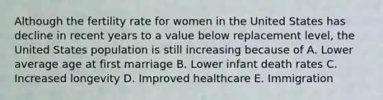 Although the fertility rate for women in the United States has decline in recent years to a value below replacement level, the United States population is still increasing because of A. Lower average age at first marriage B. Lower infant death rates C. Increased longevity D. Improved healthcare E. Immigration