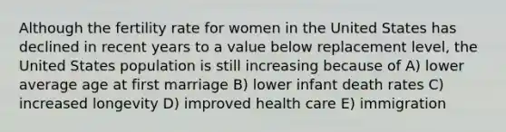 Although the fertility rate for women in the United States has declined in recent years to a value below replacement level, the United States population is still increasing because of A) lower average age at first marriage B) lower infant death rates C) increased longevity D) improved health care E) immigration