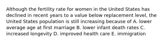 Although the fertility rate for women in the United States has declined in recent years to a value below replacement level, the United States population is still increasing because of A. lower average age at first marriage B. lower infant death rates C. increased longevity D. improved health care E. immigration