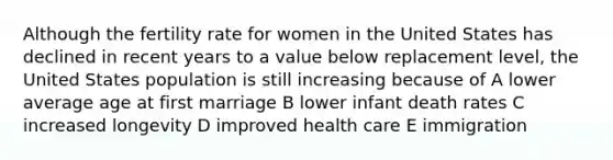 Although the fertility rate for women in the United States has declined in recent years to a value below replacement level, the United States population is still increasing because of A lower average age at first marriage B lower infant death rates C increased longevity D improved health care E immigration