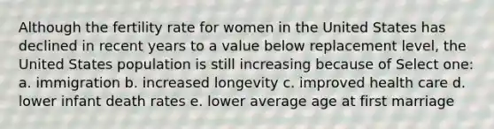 Although the fertility rate for women in the United States has declined in recent years to a value below replacement level, the United States population is still increasing because of Select one: a. immigration b. increased longevity c. improved health care d. lower infant death rates e. lower average age at first marriage