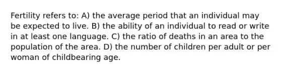 Fertility refers to: A) the average period that an individual may be expected to live. B) the ability of an individual to read or write in at least one language. C) the ratio of deaths in an area to the population of the area. D) the number of children per adult or per woman of childbearing age.