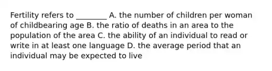 Fertility refers to ________ A. the number of children per woman of childbearing age B. the ratio of deaths in an area to the population of the area C. the ability of an individual to read or write in at least one language D. the average period that an individual may be expected to live