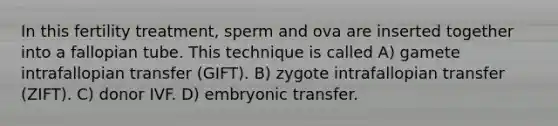 In this fertility treatment, sperm and ova are inserted together into a fallopian tube. This technique is called A) gamete intrafallopian transfer (GIFT). B) zygote intrafallopian transfer (ZIFT). C) donor IVF. D) embryonic transfer.