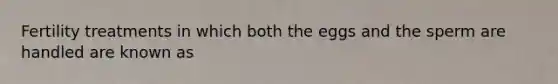 Fertility treatments in which both the eggs and the sperm are handled are known as