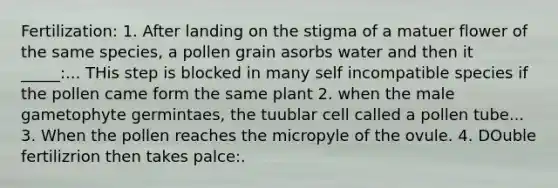 Fertilization: 1. After landing on the stigma of a matuer flower of the same species, a pollen grain asorbs water and then it _____:... THis step is blocked in many self incompatible species if the pollen came form the same plant 2. when the male gametophyte germintaes, the tuublar cell called a pollen tube... 3. When the pollen reaches the micropyle of the ovule. 4. DOuble fertilizrion then takes palce:.