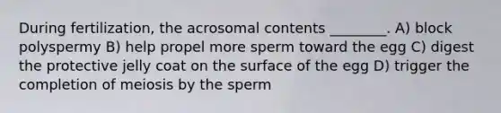 During fertilization, the acrosomal contents ________. A) block polyspermy B) help propel more sperm toward the egg C) digest the protective jelly coat on the surface of the egg D) trigger the completion of meiosis by the sperm