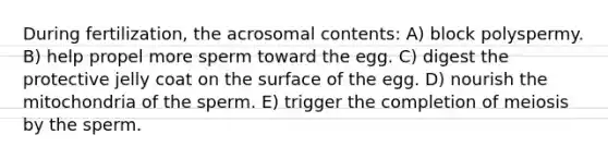 During fertilization, the acrosomal contents: A) block polyspermy. B) help propel more sperm toward the egg. C) digest the protective jelly coat on the surface of the egg. D) nourish the mitochondria of the sperm. E) trigger the completion of meiosis by the sperm.