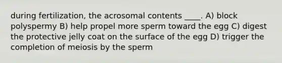 during fertilization, the acrosomal contents ____. A) block polyspermy B) help propel more sperm toward the egg C) digest the protective jelly coat on the surface of the egg D) trigger the completion of meiosis by the sperm