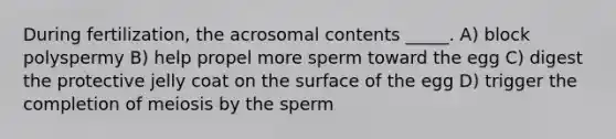 During fertilization, the acrosomal contents _____. A) block polyspermy B) help propel more sperm toward the egg C) digest the protective jelly coat on the surface of the egg D) trigger the completion of meiosis by the sperm