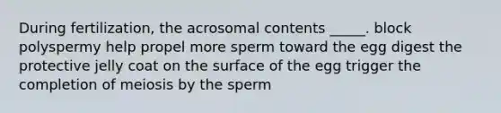 During fertilization, the acrosomal contents _____. block polyspermy help propel more sperm toward the egg digest the protective jelly coat on the surface of the egg trigger the completion of meiosis by the sperm