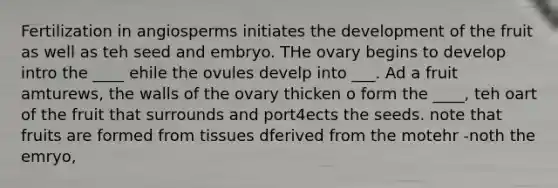 Fertilization in angiosperms initiates the development of the fruit as well as teh seed and embryo. THe ovary begins to develop intro the ____ ehile the ovules develp into ___. Ad a fruit amturews, the walls of the ovary thicken o form the ____, teh oart of the fruit that surrounds and port4ects the seeds. note that fruits are formed from tissues dferived from the motehr -noth the emryo,