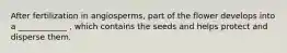 After fertilization in angiosperms, part of the flower develops into a ____________ , which contains the seeds and helps protect and disperse them.