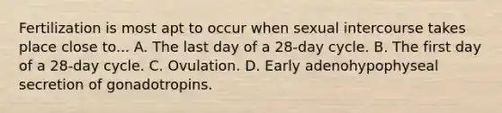 Fertilization is most apt to occur when sexual intercourse takes place close to... A. The last day of a 28-day cycle. B. The first day of a 28-day cycle. C. Ovulation. D. Early adenohypophyseal secretion of gonadotropins.