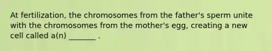 At fertilization, the chromosomes from the father's sperm unite with the chromosomes from the mother's egg, creating a new cell called a(n) _______ .