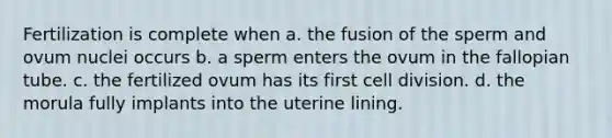 Fertilization is complete when a. the fusion of the sperm and ovum nuclei occurs b. a sperm enters the ovum in the fallopian tube. c. the fertilized ovum has its first cell division. d. the morula fully implants into the uterine lining.