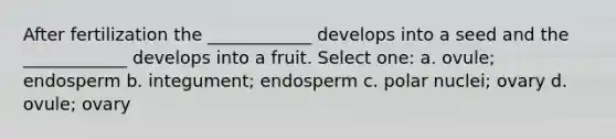 After fertilization the ____________ develops into a seed and the ____________ develops into a fruit. Select one: a. ovule; endosperm b. integument; endosperm c. polar nuclei; ovary d. ovule; ovary