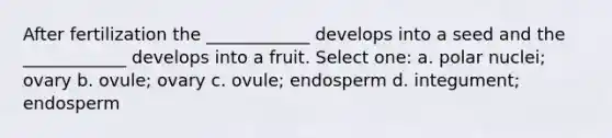 After fertilization the ____________ develops into a seed and the ____________ develops into a fruit. Select one: a. polar nuclei; ovary b. ovule; ovary c. ovule; endosperm d. integument; endosperm