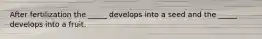 After fertilization the _____ develops into a seed and the _____ develops into a fruit.
