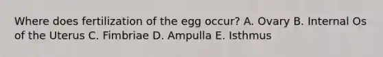 Where does fertilization of the egg occur? A. Ovary B. Internal Os of the Uterus C. Fimbriae D. Ampulla E. Isthmus