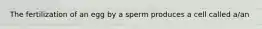 The fertilization of an egg by a sperm produces a cell called a/an