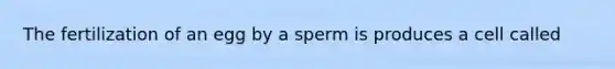 The fertilization of an egg by a sperm is produces a cell called