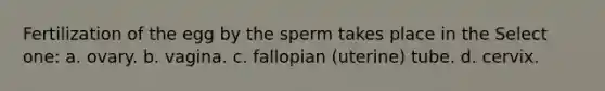 Fertilization of the egg by the sperm takes place in the Select one: a. ovary. b. vagina. c. fallopian (uterine) tube. d. cervix.