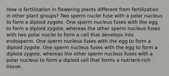 How is fertilization in flowering plants different from fertilization in other plant groups? Two sperm nuclei fuse with a polar nucleus to form a diploid zygote. One sperm nucleus fuses with the egg to form a diploid zygote, whereas the other sperm nucleus fuses with two polar nuclei to form a cell that develops into endosperm. One sperm nucleus fuses with the egg to form a diploid zygote. One sperm nucleus fuses with the egg to form a diploid zygote, whereas the other sperm nucleus fuses with a polar nucleus to form a diploid cell that forms a nutrient-rich tissue.