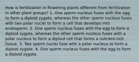 How is fertilization in flowering plants different from fertilization in other plant groups? 1. One sperm nucleus fuses with the egg to form a diploid zygote, whereas the other sperm nucleus fuses with two polar nuclei to form a cell that develops into endosperm. 2. One sperm nucleus fuses with the egg to form a diploid zygote, whereas the other sperm nucleus fuses with a polar nucleus to form a diploid cell that forms a nutrient-rich tissue. 3. Two sperm nuclei fuse with a polar nucleus to form a diploid zygote. 4. One sperm nucleus fuses with the egg to form a diploid zygote.