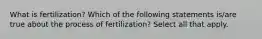 What is fertilization? Which of the following statements is/are true about the process of fertilization? Select all that apply.