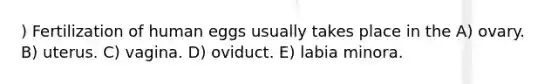 ) Fertilization of human eggs usually takes place in the A) ovary. B) uterus. C) vagina. D) oviduct. E) labia minora.