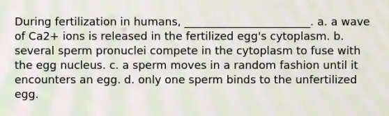 During fertilization in humans, _______________________. a. a wave of Ca2+ ions is released in the fertilized egg's cytoplasm. b. several sperm pronuclei compete in the cytoplasm to fuse with the egg nucleus. c. a sperm moves in a random fashion until it encounters an egg. d. only one sperm binds to the unfertilized egg.