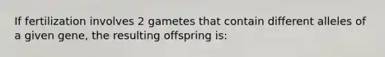 If fertilization involves 2 gametes that contain different alleles of a given gene, the resulting offspring is: