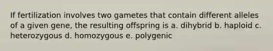 If fertilization involves two gametes that contain different alleles of a given gene, the resulting offspring is a. dihybrid b. haploid c. heterozygous d. homozygous e. polygenic