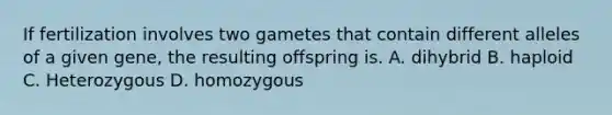 If fertilization involves two gametes that contain different alleles of a given gene, the resulting offspring is. A. dihybrid B. haploid C. Heterozygous D. homozygous