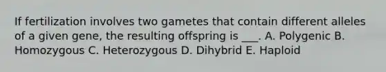 If fertilization involves two gametes that contain different alleles of a given gene, the resulting offspring is ___. A. Polygenic B. Homozygous C. Heterozygous D. Dihybrid E. Haploid